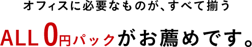 オフィスに必要なものが、すべて揃うALL0円パックがお薦めです。